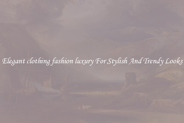 Elegant clothing fashion luxury For Stylish And Trendy Looks